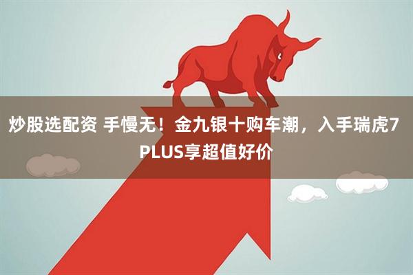 炒股选配资 手慢无！金九银十购车潮，入手瑞虎7 PLUS享超值好价