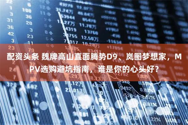 配资头条 魏牌高山直面腾势D9、岚图梦想家，MPV选购避坑指南，谁是你的心头好？