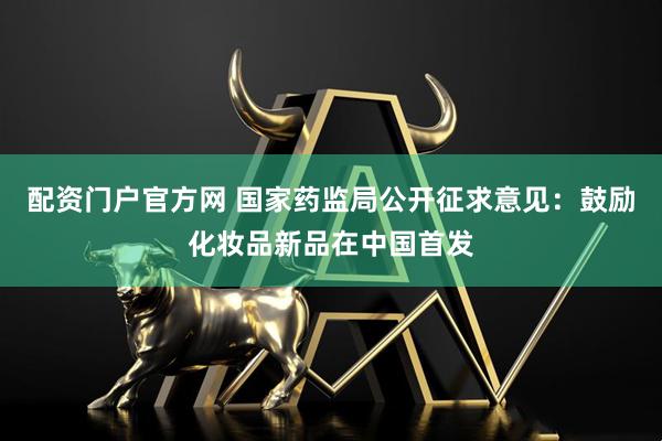 配资门户官方网 国家药监局公开征求意见：鼓励化妆品新品在中国首发