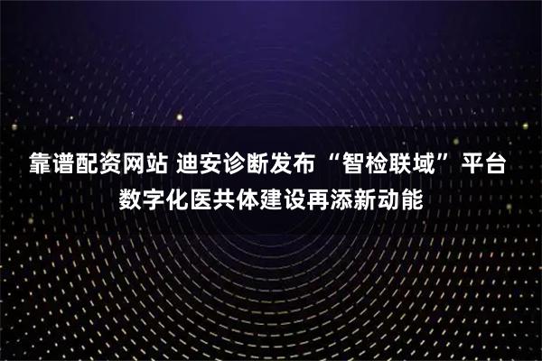 靠谱配资网站 迪安诊断发布 “智检联域” 平台 数字化医共体建设再添新动能