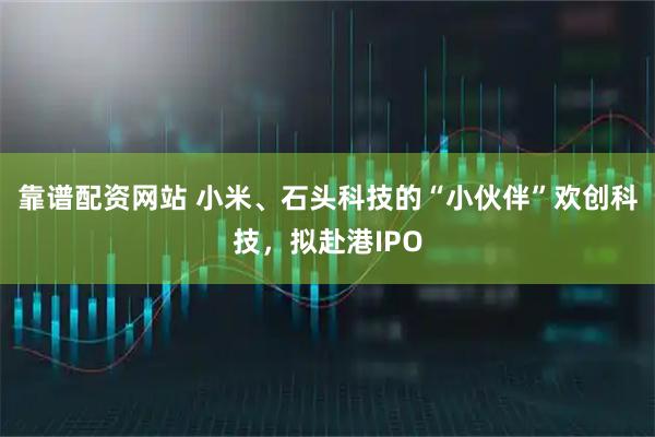 靠谱配资网站 小米、石头科技的“小伙伴”欢创科技，拟赴港IPO