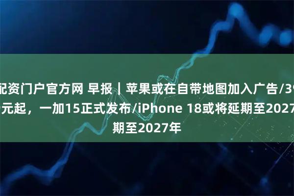 配资门户官方网 早报｜苹果或在自带地图加入广告/3999元起，一加15正式发布/iPhone 18或将延期至2027年