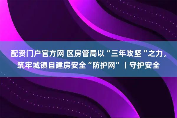配资门户官方网 区房管局以“三年攻坚“之力，筑牢城镇自建房安全“防护网”丨守护安全