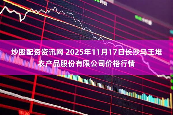 炒股配资资讯网 2025年11月17日长沙马王堆农产品股份有限公司价格行情