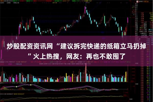 炒股配资资讯网 “建议拆完快递的纸箱立马扔掉”火上热搜，网友：再也不敢囤了