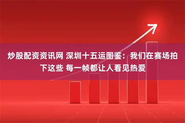 炒股配资资讯网 深圳十五运图鉴：我们在赛场拍下这些 每一帧都让人看见热爱