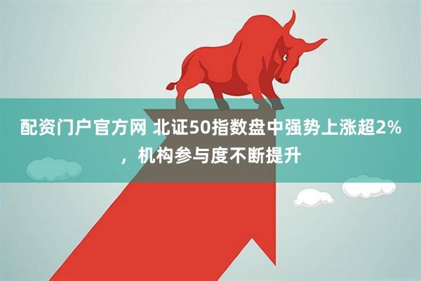 配资门户官方网 北证50指数盘中强势上涨超2%，机构参与度不断提升