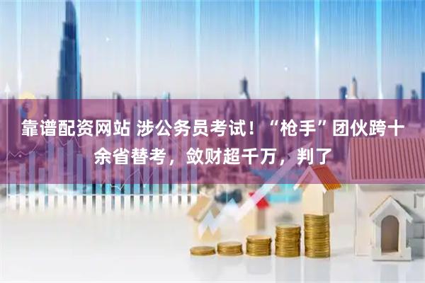 靠谱配资网站 涉公务员考试！“枪手”团伙跨十余省替考，敛财超千万，判了