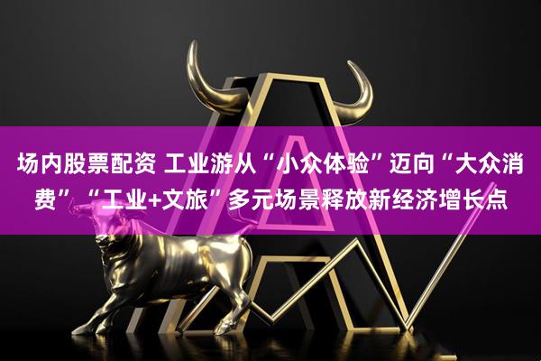 场内股票配资 工业游从“小众体验”迈向“大众消费” “工业+文旅”多元场景释放新经济增长点