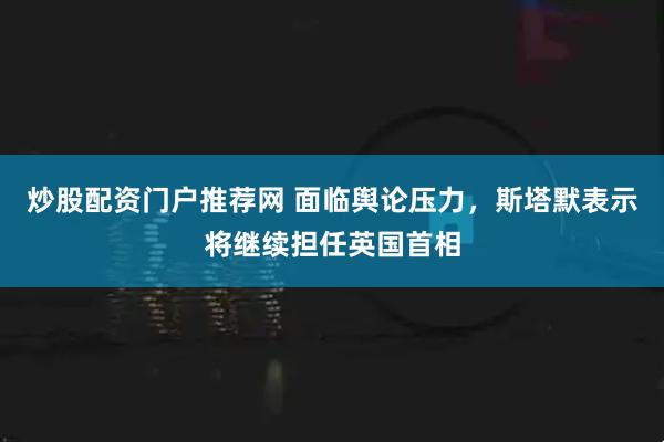 炒股配资门户推荐网 面临舆论压力，斯塔默表示将继续担任英国首相