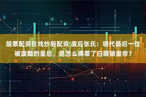 股票配资在线炒股配资 废后张氏：明代最后一位被废黜的皇后，是怎么得罪了白眼狼皇帝？