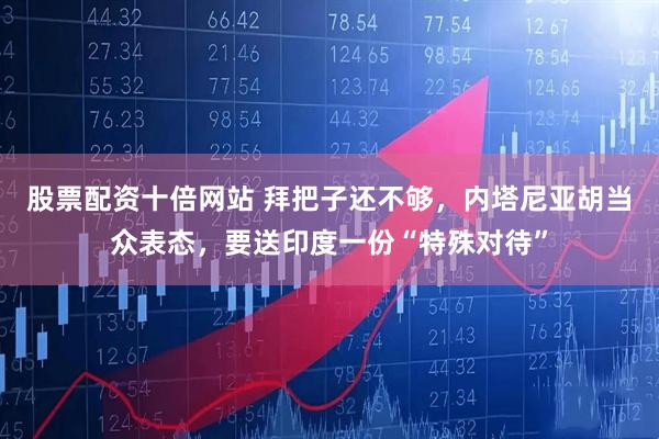 股票配资十倍网站 拜把子还不够，内塔尼亚胡当众表态，要送印度一份“特殊对待”