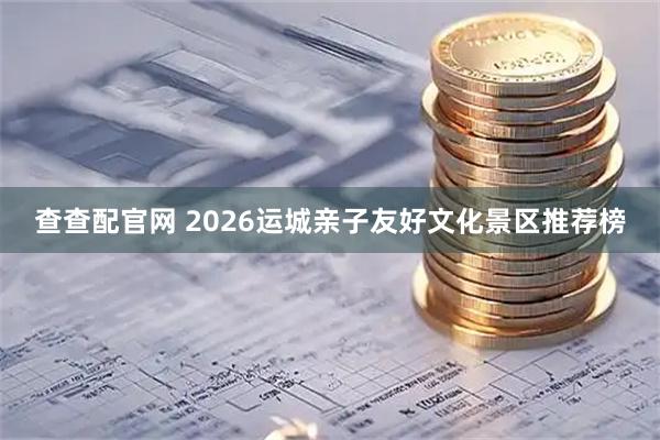 查查配官网 2026运城亲子友好文化景区推荐榜