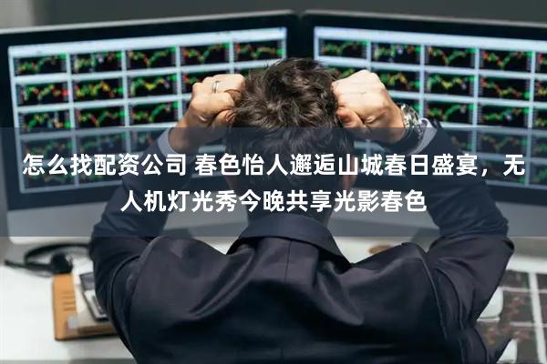 怎么找配资公司 春色怡人邂逅山城春日盛宴，无人机灯光秀今晚共享光影春色