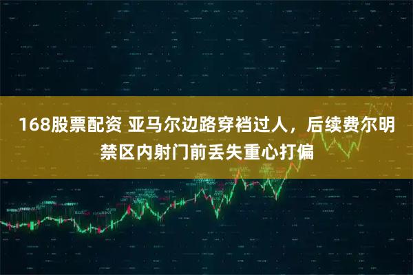 168股票配资 亚马尔边路穿裆过人，后续费尔明禁区内射门前丢失重心打偏