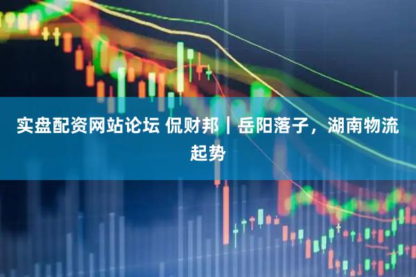 实盘配资网站论坛 侃财邦｜岳阳落子，湖南物流起势
