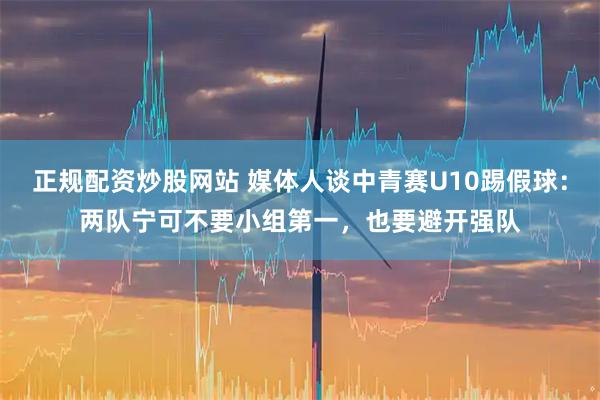 正规配资炒股网站 媒体人谈中青赛U10踢假球：两队宁可不要小组第一，也要避开强队
