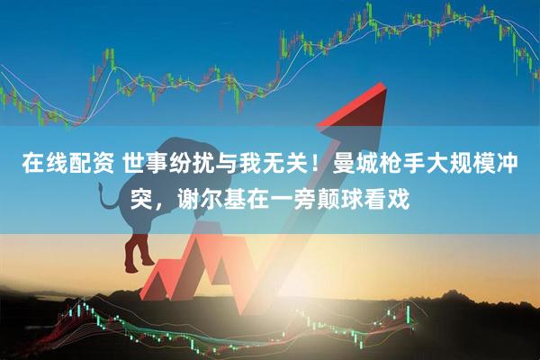 在线配资 世事纷扰与我无关！曼城枪手大规模冲突，谢尔基在一旁颠球看戏