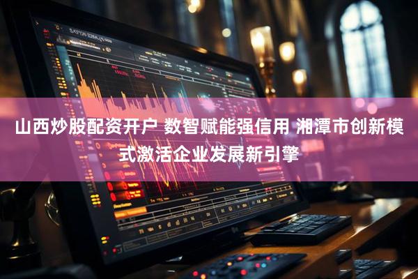 山西炒股配资开户 数智赋能强信用 湘潭市创新模式激活企业发展新引擎