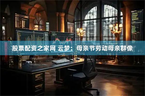 股票配资之家网 云梦：母亲节劳动母亲群像