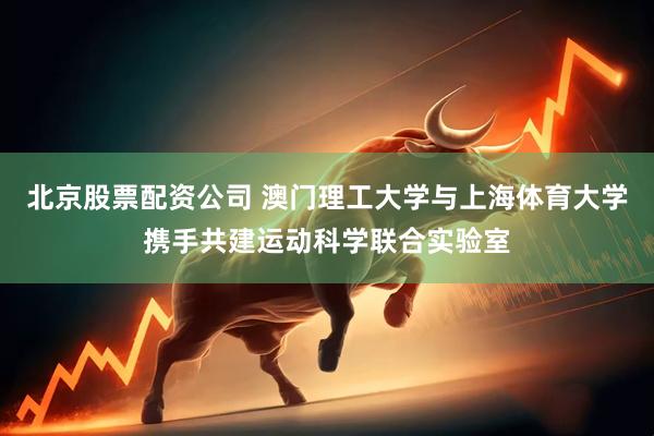 北京股票配资公司 澳门理工大学与上海体育大学携手共建运动科学联合实验室