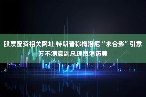股票配资相关网址 特朗普称梅洛尼“求合影”引意方不满　意副总理取消访美