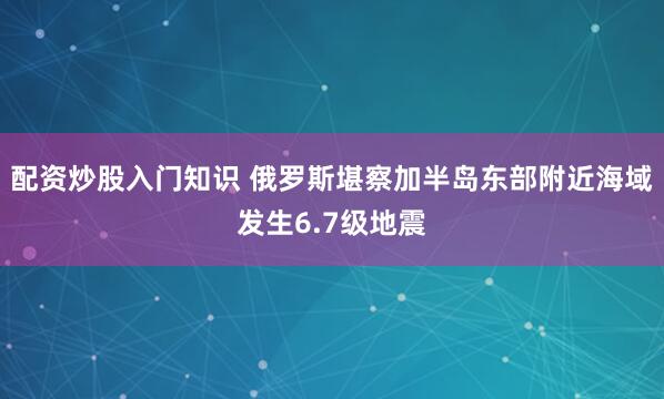 配资炒股入门知识 俄罗斯堪察加半岛东部附近海域发生6.7级地震