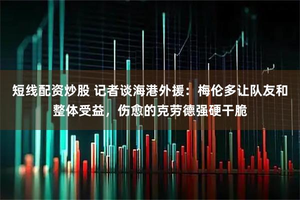 短线配资炒股 记者谈海港外援：梅伦多让队友和整体受益，伤愈的克劳德强硬干脆