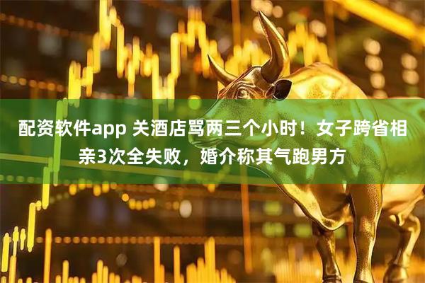 配资软件app 关酒店骂两三个小时!女子跨省相亲3次全失败,婚介称其气跑男方
