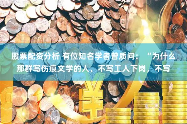 股票配资分析 有位知名学者曾质问： “为什么那群写伤痕文学的人，不写工人下岗，不写