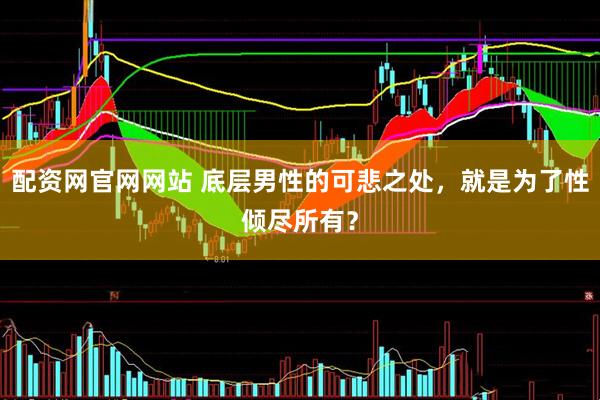 配资网官网网站 底层男性的可悲之处，就是为了性倾尽所有？