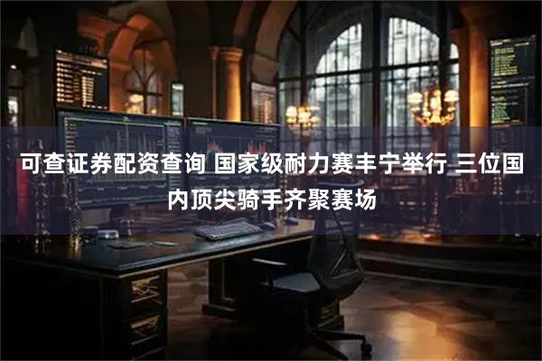可查证券配资查询 国家级耐力赛丰宁举行 三位国内顶尖骑手齐聚赛场