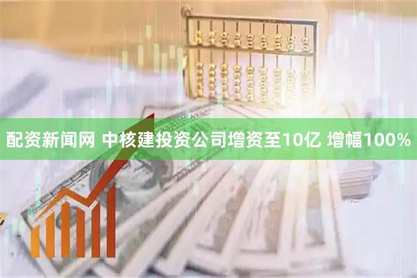 配资新闻网 中核建投资公司增资至10亿 增幅100%