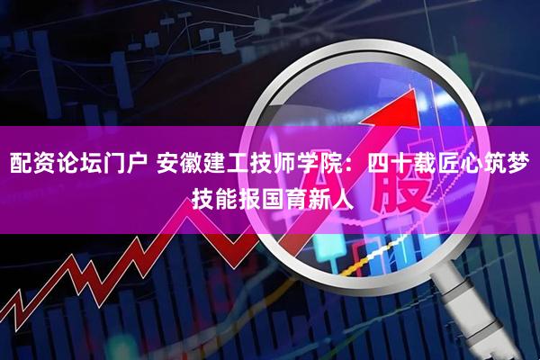 配资论坛门户 安徽建工技师学院：四十载匠心筑梦 技能报国育新人