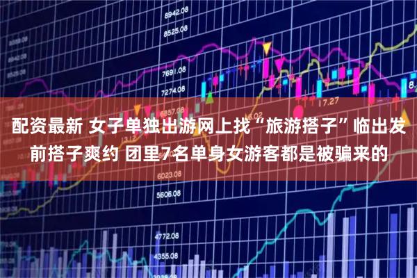 配资最新 女子单独出游网上找“旅游搭子”临出发前搭子爽约 团里7名单身女游客都是被骗来的