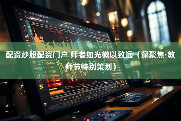 配资炒股配资门户 师者如光微以致远（深聚焦·教师节特别策划）
