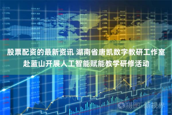 股票配资的最新资讯 湖南省唐凯数字教研工作室赴蓝山开展人工智能赋能教学研修活动