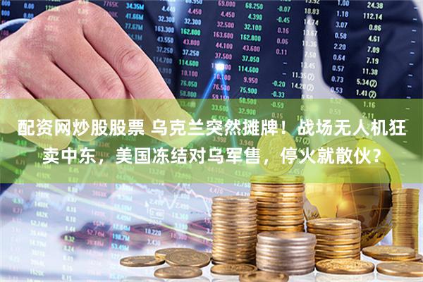 配资网炒股股票 乌克兰突然摊牌！战场无人机狂卖中东，美国冻结对乌军售，停火就散伙？