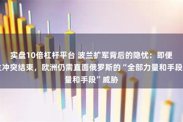 实盘10倍杠杆平台 波兰扩军背后的隐忧：即便乌克兰冲突结束，欧洲仍需直面俄罗斯的“全部力量和手段”威胁
