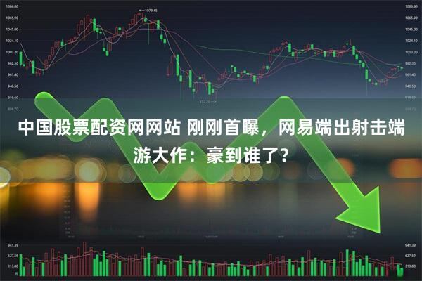中国股票配资网网站 刚刚首曝，网易端出射击端游大作：豪到谁了？