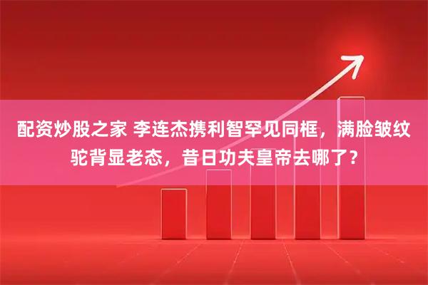 配资炒股之家 李连杰携利智罕见同框，满脸皱纹驼背显老态，昔日功夫皇帝去哪了？